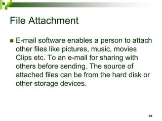 File Attachment
 E-mail software enables a person to attach
other files like pictures, music, movies
Clips etc. To an e-mail for sharing with
others before sending. The source of
attached files can be from the hard disk or
other storage devices.
48
 