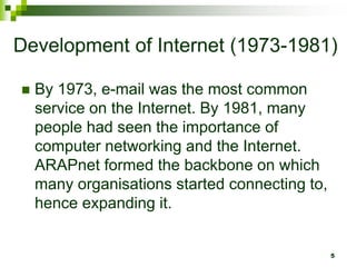 Development of Internet (1973-1981)
 By 1973, e-mail was the most common
service on the Internet. By 1981, many
people had seen the importance of
computer networking and the Internet.
ARAPnet formed the backbone on which
many organisations started connecting to,
hence expanding it.
5
 