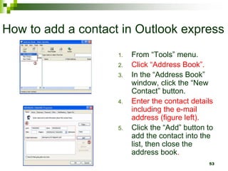 How to add a contact in Outlook express
1. From “Tools” menu.
2. Click “Address Book”.
3. In the “Address Book”
window, click the “New
Contact” button.
4. Enter the contact details
including the e-mail
address (figure left).
5. Click the “Add” button to
add the contact into the
list, then close the
address book.
53
 