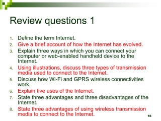 Review questions 1
1. Define the term Internet.
2. Give a brief account of how the Internet has evolved.
3. Explain three ways in which you can connect your
computer or web-enabled handheld device to the
Internet.
4. Using illustrations, discuss three types of transmission
media used to connect to the Internet.
5. Discuss how Wi-Fi and GPRS wireless connectivities
work.
6. Explain five uses of the Internet.
7. State three advantages and three disadvantages of the
Internet.
8. State three advantages of using wireless transmission
media to connect to the Internet. 56
 
