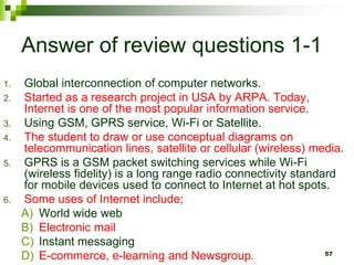 Answer of review questions 1-1
1. Global interconnection of computer networks.
2. Started as a research project in USA by ARPA. Today,
Internet is one of the most popular information service.
3. Using GSM, GPRS service, Wi-Fi or Satellite.
4. The student to draw or use conceptual diagrams on
telecommunication lines, satellite or cellular (wireless) media.
5. GPRS is a GSM packet switching services while Wi-Fi
(wireless fidelity) is a long range radio connectivity standard
for mobile devices used to connect to Internet at hot spots.
6. Some uses of Internet include;
A) World wide web
B) Electronic mail
C) Instant messaging
D) E-commerce, e-learning and Newsgroup. 57
 