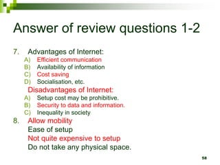 Answer of review questions 1-2
7. Advantages of Internet:
A) Efficient communication
B) Availability of information
C) Cost saving
D) Socialisation, etc.
Disadvantages of Internet:
A) Setup cost may be prohibitive.
B) Security to data and information.
C) Inequality in society
8. Allow mobility
Ease of setup
Not quite expensive to setup
Do not take any physical space.
58
 