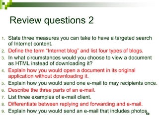Review questions 2
1. State three measures you can take to have a targeted search
of Internet content.
2. Define the term “Internet blog” and list four types of blogs.
3. In what circumstances would you choose to view a document
as HTML instead of downloading it?
4. Explain how you would open a document in its original
application without downloading it.
5. Explain how you would send one e-mail to may recipients once.
6. Describe the three parts of an e-mail.
7. List three examples of e-mail client.
8. Differentiate between replying and forwarding and e-mail.
9. Explain how you would send an e-mail that includes photos.
59
 