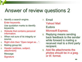 Answer of review questions 2
1. Identify a search engine.
Enter keywords.
Use quotation marks to identify
keywords.
2. Website that contains personal
information.
3. When not sure of its integrity or
source.
4. Right click then “Open target as…”.
5. Mailing group list.
6. Header (address, subject,
attachment)
Message
Signature
7. Email
Yahoo! Mail
Eudora
Microsoft Express.
8. Replying means sending
back feedback to the sender
while forward is mailing a
received mail to a third party
recipient.
9. Add file attachments the
photos should be in a jpeg.
or tif. format.
60
 