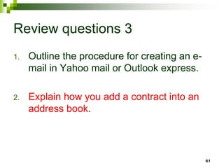 Review questions 3
1. Outline the procedure for creating an e-
mail in Yahoo mail or Outlook express.
2. Explain how you add a contract into an
address book.
61
 