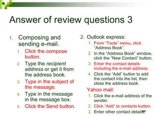 Answer of review questions 3
1. Composing and
sending e-mail.
1. Click the compose
button.
2. Type the recipient
address or get it from
the address book.
3. Type in the subject of
the message.
4. Type in the message
in the message box.
5. Click the Send button.
2. Outlook express:
1. From “Tools” menu, click
“Address Book”.
2. In the “Address Book” window,
click the “New Contact” button.
3. Enter the contact details
including the e-mail address.
4. Click the “Add” button to add
the contact into the list, then
close the address book.
Yahoo mail:
1. Click the e-mail address of the
sender.
2. Click “Add” to contacts button.
3. Enter other contact details.
62
 
