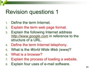 Revision questions 1
1. Define the term Internet.
2. Explain the term web page format.
3. Explain the following Internet address
http://www.google.com in reference to the
structure of a URL.
4. Define the term Internet telephony.
5. What is the World Wide Web (www)?
6. What is a browser?
7. Explain the process of loading a website.
8. Explain four uses of e-mail software.
63
 