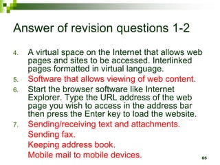Answer of revision questions 1-2
4. A virtual space on the Internet that allows web
pages and sites to be accessed. Interlinked
pages formatted in virtual language.
5. Software that allows viewing of web content.
6. Start the browser software like Internet
Explorer. Type the URL address of the web
page you wish to access in the address bar
then press the Enter key to load the website.
7. Sending/receiving text and attachments.
Sending fax.
Keeping address book.
Mobile mail to mobile devices. 65
 