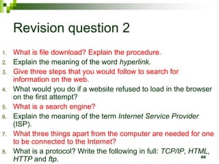 Revision question 2
1. What is file download? Explain the procedure.
2. Explain the meaning of the word hyperlink.
3. Give three steps that you would follow to search for
information on the web.
4. What would you do if a website refused to load in the browser
on the first attempt?
5. What is a search engine?
6. Explain the meaning of the term Internet Service Provider
(ISP).
7. What three things apart from the computer are needed for one
to be connected to the Internet?
8. What is a protocol? Write the following in full: TCP/IP, HTML,
HTTP and ftp. 66
 