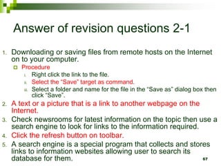 Answer of revision questions 2-1
1. Downloading or saving files from remote hosts on the Internet
on to your computer.
 Procedure
i. Right click the link to the file.
ii. Select the “Save” target as command.
iii. Select a folder and name for the file in the “Save as” dialog box then
click “Save”.
2. A text or a picture that is a link to another webpage on the
Internet.
3. Check newsrooms for latest information on the topic then use a
search engine to look for links to the information required.
4. Click the refresh button on toolbar.
5. A search engine is a special program that collects and stores
links to information websites allowing user to search its
database for them. 67
 