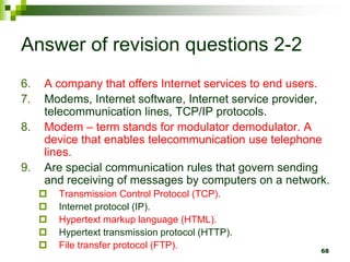 Answer of revision questions 2-2
6. A company that offers Internet services to end users.
7. Modems, Internet software, Internet service provider,
telecommunication lines, TCP/IP protocols.
8. Modem – term stands for modulator demodulator. A
device that enables telecommunication use telephone
lines.
9. Are special communication rules that govern sending
and receiving of messages by computers on a network.
 Transmission Control Protocol (TCP).
 Internet protocol (IP).
 Hypertext markup language (HTML).
 Hypertext transmission protocol (HTTP).
 File transfer protocol (FTP). 68
 