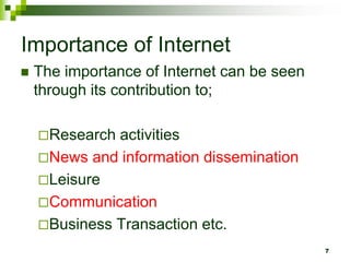 Importance of Internet
 The importance of Internet can be seen
through its contribution to;
Research activities
News and information dissemination
Leisure
Communication
Business Transaction etc.
7
 