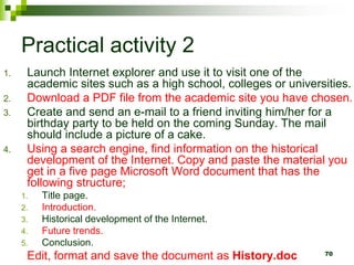 Practical activity 2
1. Launch Internet explorer and use it to visit one of the
academic sites such as a high school, colleges or universities.
2. Download a PDF file from the academic site you have chosen.
3. Create and send an e-mail to a friend inviting him/her for a
birthday party to be held on the coming Sunday. The mail
should include a picture of a cake.
4. Using a search engine, find information on the historical
development of the Internet. Copy and paste the material you
get in a five page Microsoft Word document that has the
following structure;
1. Title page.
2. Introduction.
3. Historical development of the Internet.
4. Future trends.
5. Conclusion.
Edit, format and save the document as History.doc 70
 