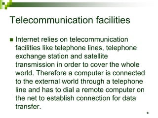 Telecommunication facilities
 Internet relies on telecommunication
facilities like telephone lines, telephone
exchange station and satellite
transmission in order to cover the whole
world. Therefore a computer is connected
to the external world through a telephone
line and has to dial a remote computer on
the net to establish connection for data
transfer.
9
 