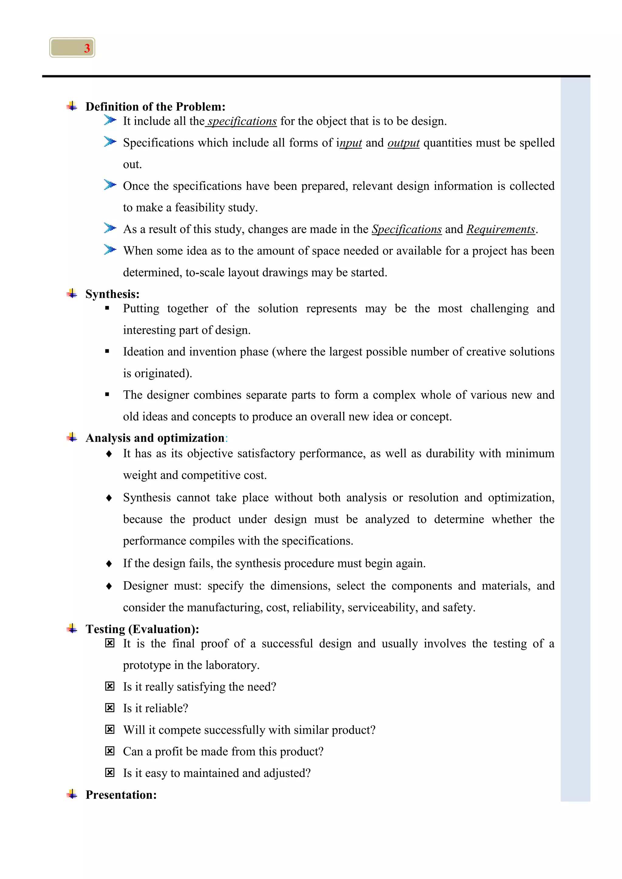 3
Definition of the Problem:
It include all the specifications for the object that is to be design.
Specifications which include all forms of input and output quantities must be spelled
out.
Once the specifications have been prepared, relevant design information is collected
to make a feasibility study.
As a result of this study, changes are made in the Specifications and Requirements.
When some idea as to the amount of space needed or available for a project has been
determined, to-scale layout drawings may be started.
Synthesis:
 Putting together of the solution represents may be the most challenging and
interesting part of design.
 Ideation and invention phase (where the largest possible number of creative solutions
is originated).
 The designer combines separate parts to form a complex whole of various new and
old ideas and concepts to produce an overall new idea or concept.
Analysis and optimization:
 It has as its objective satisfactory performance, as well as durability with minimum
weight and competitive cost.
 Synthesis cannot take place without both analysis or resolution and optimization,
because the product under design must be analyzed to determine whether the
performance compiles with the specifications.
 If the design fails, the synthesis procedure must begin again.
 Designer must: specify the dimensions, select the components and materials, and
consider the manufacturing, cost, reliability, serviceability, and safety.
Testing (Evaluation):
 It is the final proof of a successful design and usually involves the testing of a
prototype in the laboratory.
 Is it really satisfying the need?
 Is it reliable?
 Will it compete successfully with similar product?
 Can a profit be made from this product?
 Is it easy to maintained and adjusted?
Presentation:
 