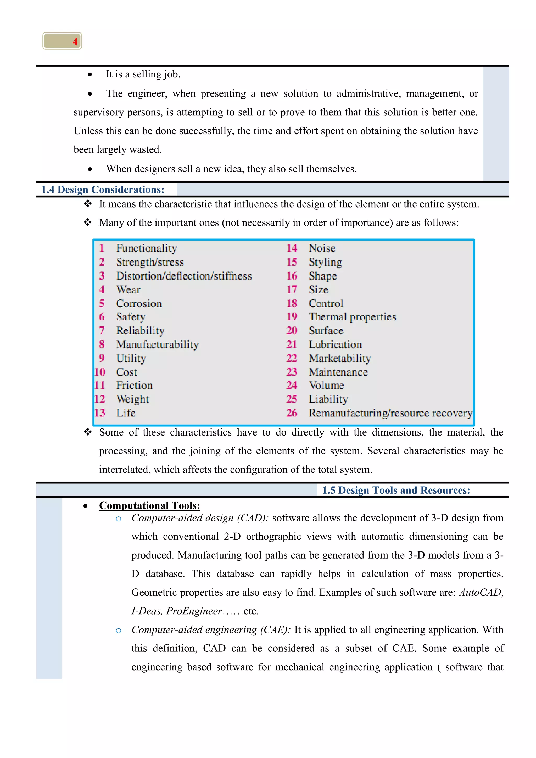 4
 It is a selling job.
 The engineer, when presenting a new solution to administrative, management, or
supervisory persons, is attempting to sell or to prove to them that this solution is better one.
Unless this can be done successfully, the time and effort spent on obtaining the solution have
been largely wasted.
 When designers sell a new idea, they also sell themselves.
1.4 Design Considerations:
 It means the characteristic that influences the design of the element or the entire system.
 Many of the important ones (not necessarily in order of importance) are as follows:
 Some of these characteristics have to do directly with the dimensions, the material, the
processing, and the joining of the elements of the system. Several characteristics may be
interrelated, which affects the conﬁguration of the total system.
1.5 Design Tools and Resources:
 Computational Tools:
o Computer-aided design (CAD): software allows the development of 3-D design from
which conventional 2-D orthographic views with automatic dimensioning can be
produced. Manufacturing tool paths can be generated from the 3-D models from a 3-
D database. This database can rapidly helps in calculation of mass properties.
Geometric properties are also easy to find. Examples of such software are: AutoCAD,
I-Deas, ProEngineer……etc.
o Computer-aided engineering (CAE): It is applied to all engineering application. With
this definition, CAD can be considered as a subset of CAE. Some example of
engineering based software for mechanical engineering application ( software that
 