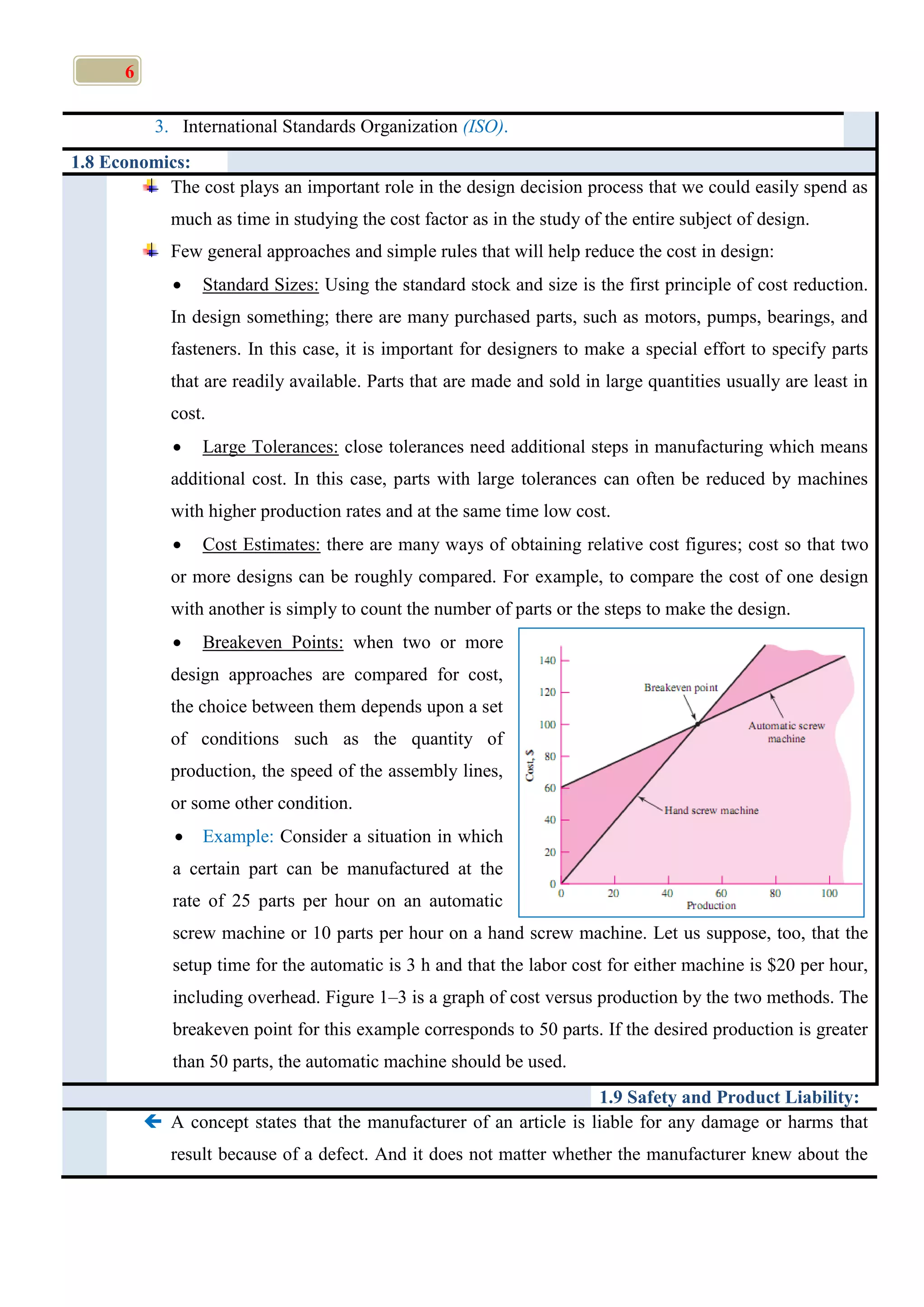 6
3. International Standards Organization (ISO).
1.8 Economics:
The cost plays an important role in the design decision process that we could easily spend as
much as time in studying the cost factor as in the study of the entire subject of design.
Few general approaches and simple rules that will help reduce the cost in design:
 Standard Sizes: Using the standard stock and size is the first principle of cost reduction.
In design something; there are many purchased parts, such as motors, pumps, bearings, and
fasteners. In this case, it is important for designers to make a special effort to specify parts
that are readily available. Parts that are made and sold in large quantities usually are least in
cost.
 Large Tolerances: close tolerances need additional steps in manufacturing which means
additional cost. In this case, parts with large tolerances can often be reduced by machines
with higher production rates and at the same time low cost.
 Cost Estimates: there are many ways of obtaining relative cost figures; cost so that two
or more designs can be roughly compared. For example, to compare the cost of one design
with another is simply to count the number of parts or the steps to make the design.
 Breakeven Points: when two or more
design approaches are compared for cost,
the choice between them depends upon a set
of conditions such as the quantity of
production, the speed of the assembly lines,
or some other condition.
 Example: Consider a situation in which
a certain part can be manufactured at the
rate of 25 parts per hour on an automatic
screw machine or 10 parts per hour on a hand screw machine. Let us suppose, too, that the
setup time for the automatic is 3 h and that the labor cost for either machine is $20 per hour,
including overhead. Figure 1–3 is a graph of cost versus production by the two methods. The
breakeven point for this example corresponds to 50 parts. If the desired production is greater
than 50 parts, the automatic machine should be used.
1.9 Safety and Product Liability:
 A concept states that the manufacturer of an article is liable for any damage or harms that
result because of a defect. And it does not matter whether the manufacturer knew about the
 
