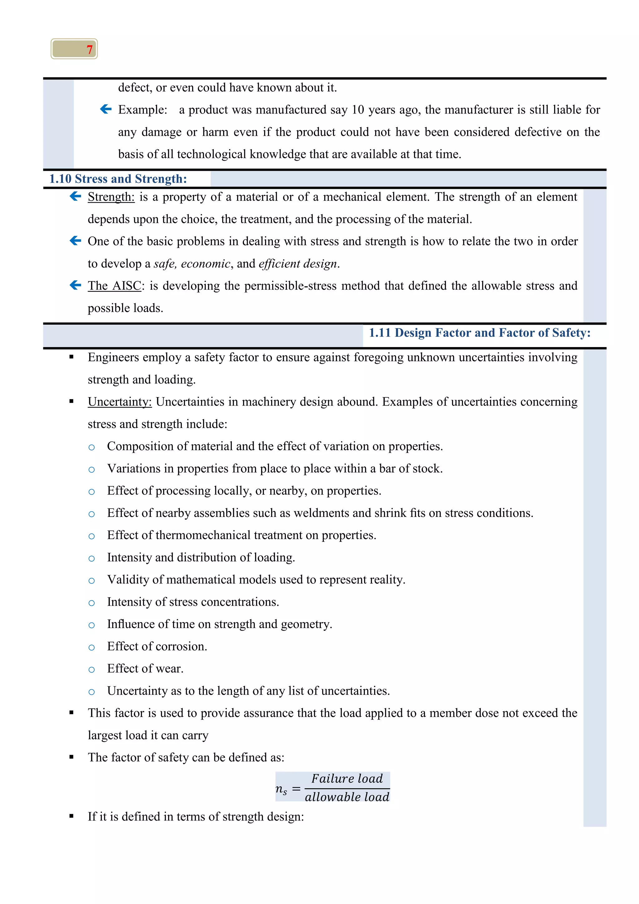 7
defect, or even could have known about it.
 Example: a product was manufactured say 10 years ago, the manufacturer is still liable for
any damage or harm even if the product could not have been considered defective on the
basis of all technological knowledge that are available at that time.
1.10 Stress and Strength:
 Strength: is a property of a material or of a mechanical element. The strength of an element
depends upon the choice, the treatment, and the processing of the material.
 One of the basic problems in dealing with stress and strength is how to relate the two in order
to develop a safe, economic, and efficient design.
 The AISC: is developing the permissible-stress method that defined the allowable stress and
possible loads.
1.11 Design Factor and Factor of Safety:
 Engineers employ a safety factor to ensure against foregoing unknown uncertainties involving
strength and loading.
 Uncertainty: Uncertainties in machinery design abound. Examples of uncertainties concerning
stress and strength include:
o Composition of material and the effect of variation on properties.
o Variations in properties from place to place within a bar of stock.
o Effect of processing locally, or nearby, on properties.
o Effect of nearby assemblies such as weldments and shrink ﬁts on stress conditions.
o Effect of thermomechanical treatment on properties.
o Intensity and distribution of loading.
o Validity of mathematical models used to represent reality.
o Intensity of stress concentrations.
o Inﬂuence of time on strength and geometry.
o Effect of corrosion.
o Effect of wear.
o Uncertainty as to the length of any list of uncertainties.
 This factor is used to provide assurance that the load applied to a member dose not exceed the
largest load it can carry
 The factor of safety can be defined as:
 If it is defined in terms of strength design:
 