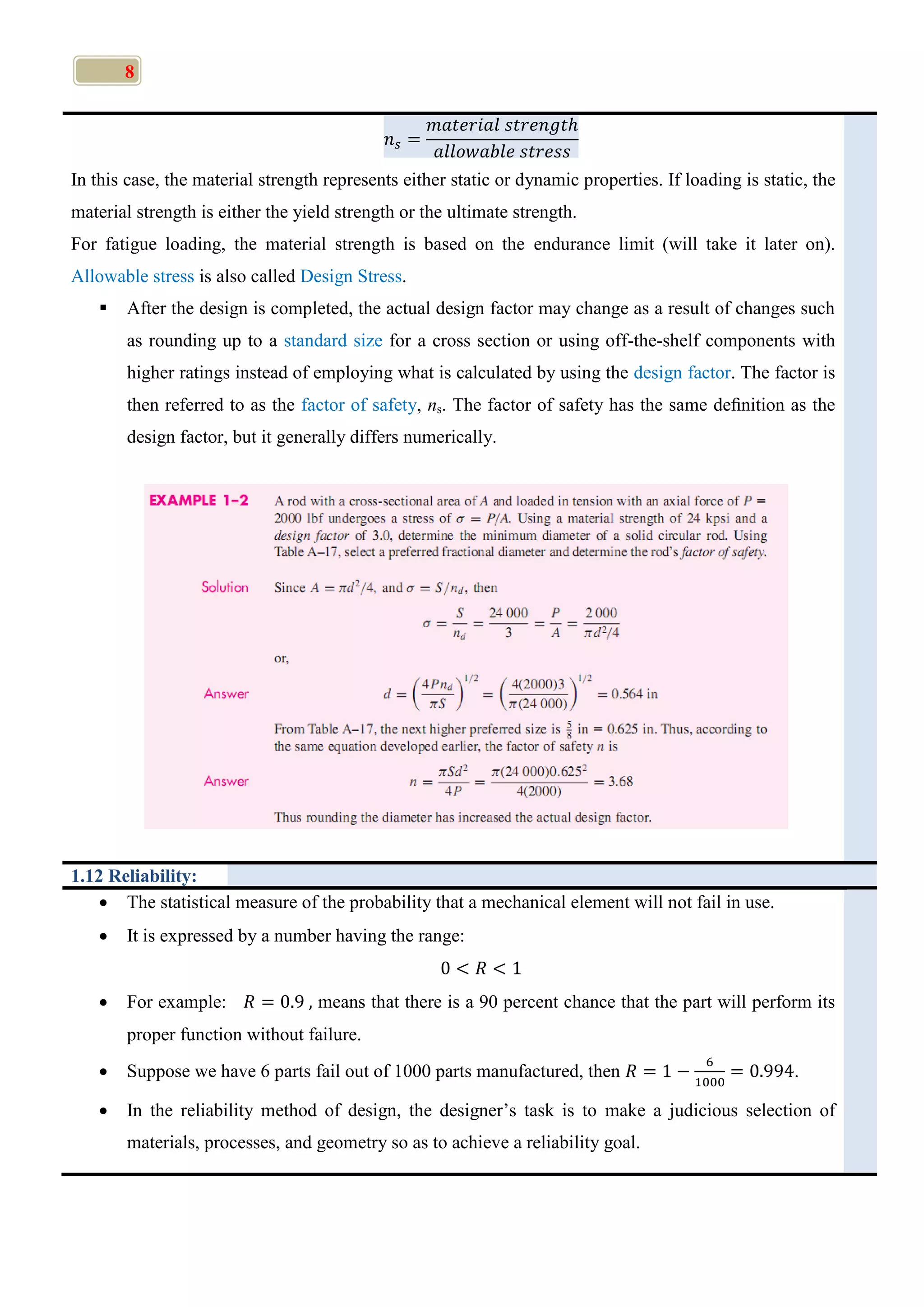 8
In this case, the material strength represents either static or dynamic properties. If loading is static, the
material strength is either the yield strength or the ultimate strength.
For fatigue loading, the material strength is based on the endurance limit (will take it later on).
Allowable stress is also called Design Stress.
 After the design is completed, the actual design factor may change as a result of changes such
as rounding up to a standard size for a cross section or using off-the-shelf components with
higher ratings instead of employing what is calculated by using the design factor. The factor is
then referred to as the factor of safety, ns. The factor of safety has the same deﬁnition as the
design factor, but it generally differs numerically.
1.12 Reliability:
 The statistical measure of the probability that a mechanical element will not fail in use.
 It is expressed by a number having the range:
 For example: means that there is a 90 percent chance that the part will perform its
proper function without failure.
 Suppose we have 6 parts fail out of 1000 parts manufactured, then .
 In the reliability method of design, the designer’s task is to make a judicious selection of
materials, processes, and geometry so as to achieve a reliability goal.
 