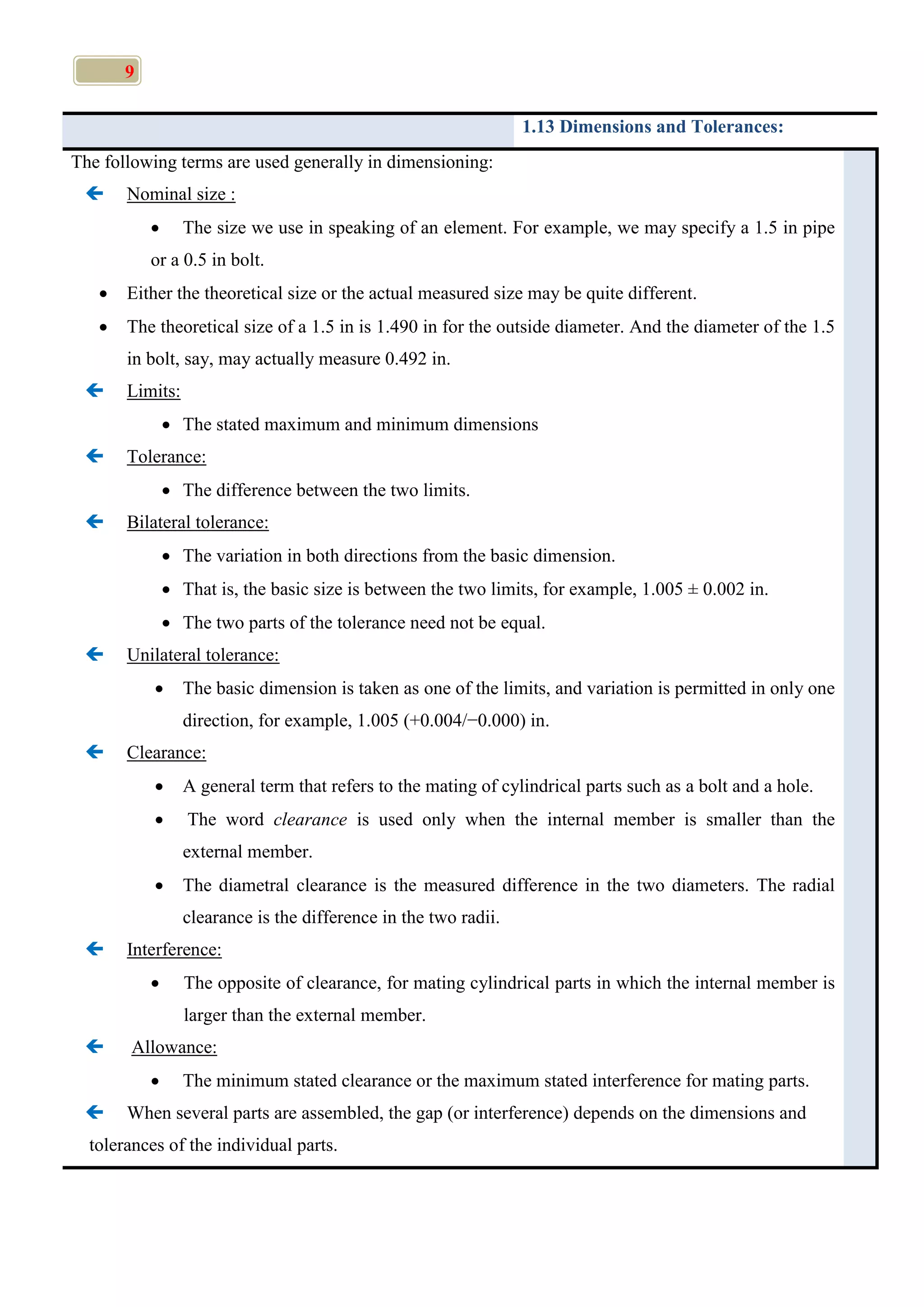 9
1.13 Dimensions and Tolerances:
The following terms are used generally in dimensioning:
 Nominal size :
 The size we use in speaking of an element. For example, we may specify a 1.5 in pipe
or a 0.5 in bolt.
 Either the theoretical size or the actual measured size may be quite different.
 The theoretical size of a 1.5 in is 1.490 in for the outside diameter. And the diameter of the 1.5
in bolt, say, may actually measure 0.492 in.
 Limits:
 The stated maximum and minimum dimensions
 Tolerance:
 The difference between the two limits.
 Bilateral tolerance:
 The variation in both directions from the basic dimension.
 That is, the basic size is between the two limits, for example, 1.005 ± 0.002 in.
 The two parts of the tolerance need not be equal.
 Unilateral tolerance:
 The basic dimension is taken as one of the limits, and variation is permitted in only one
direction, for example, 1.005 (+0.004/−0.000) in.
 Clearance:
 A general term that refers to the mating of cylindrical parts such as a bolt and a hole.
 The word clearance is used only when the internal member is smaller than the
external member.
 The diametral clearance is the measured difference in the two diameters. The radial
clearance is the difference in the two radii.
 Interference:
 The opposite of clearance, for mating cylindrical parts in which the internal member is
larger than the external member.
 Allowance:
 The minimum stated clearance or the maximum stated interference for mating parts.
 When several parts are assembled, the gap (or interference) depends on the dimensions and
tolerances of the individual parts.
 