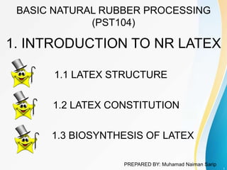 BASIC NATURAL RUBBER PROCESSING
(PST104)
1. INTRODUCTION TO NR LATEX
1
1.1 LATEX STRUCTURE
1.2 LATEX CONSTITUTION
1.3 BIOSYNTHESIS OF LATEX
PREPARED BY: Muhamad Naiman Sarip
 
