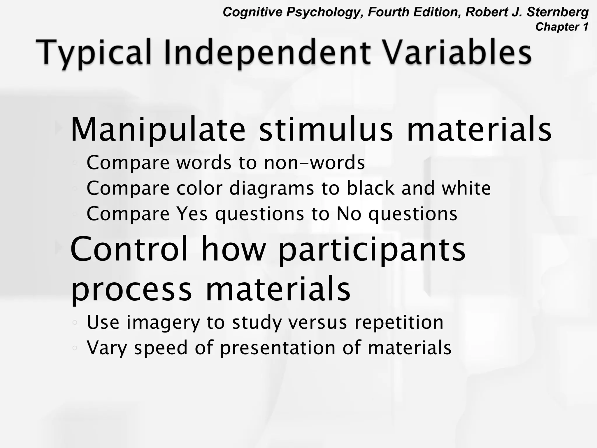 Manipulate stimulus materials Compare words to non-words Compare color diagrams to black and white Compare Yes questions to No questions Control how participants process materials Use imagery to study versus repetition Vary speed of presentation of materials 
