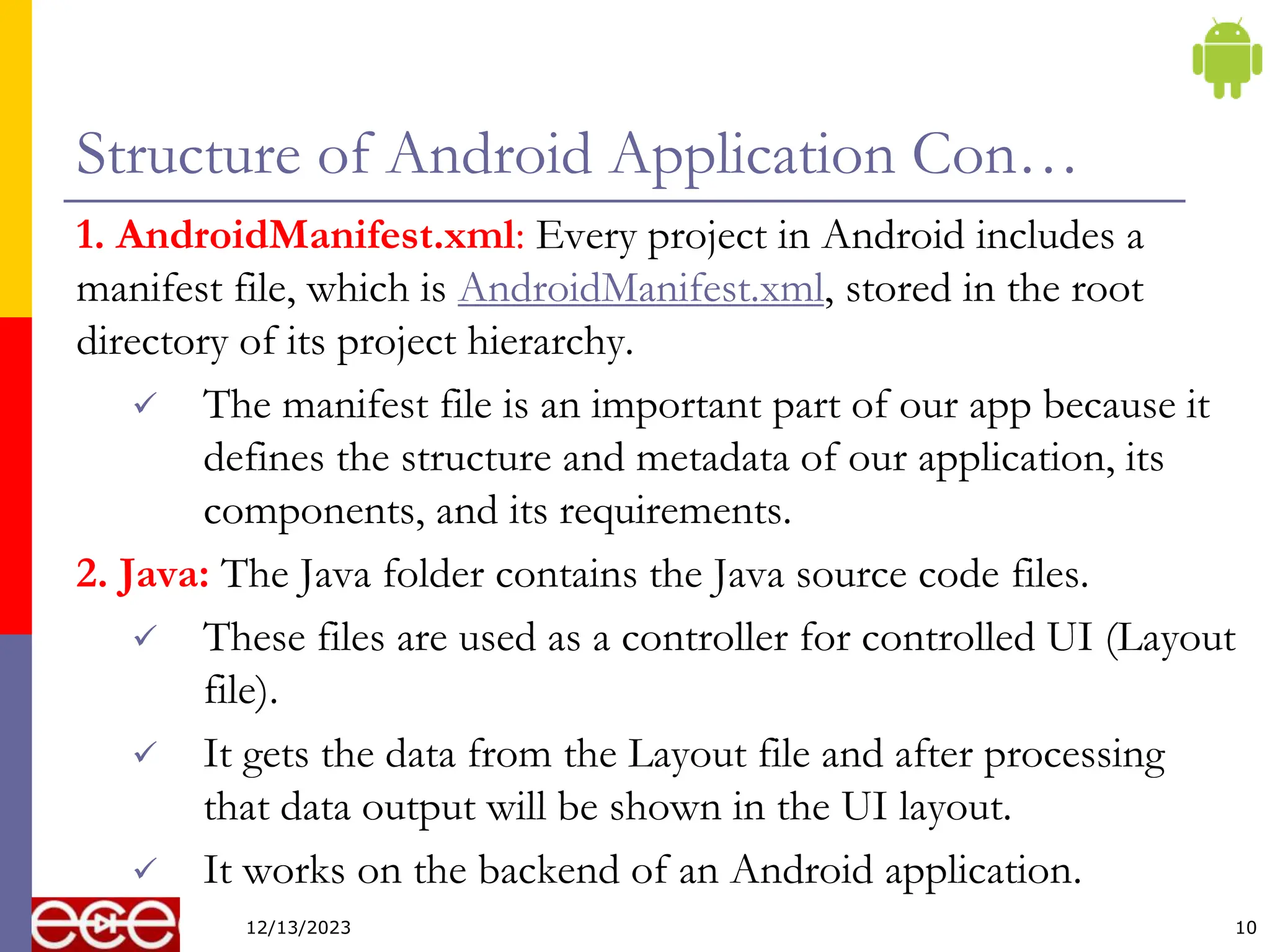 Structure of Android Application Con…
1. AndroidManifest.xml: Every project in Android includes a
manifest file, which is AndroidManifest.xml, stored in the root
directory of its project hierarchy.
 The manifest file is an important part of our app because it
defines the structure and metadata of our application, its
components, and its requirements.
2. Java: The Java folder contains the Java source code files.
 These files are used as a controller for controlled UI (Layout
file).
 It gets the data from the Layout file and after processing
that data output will be shown in the UI layout.
 It works on the backend of an Android application.
10
12/13/2023
 