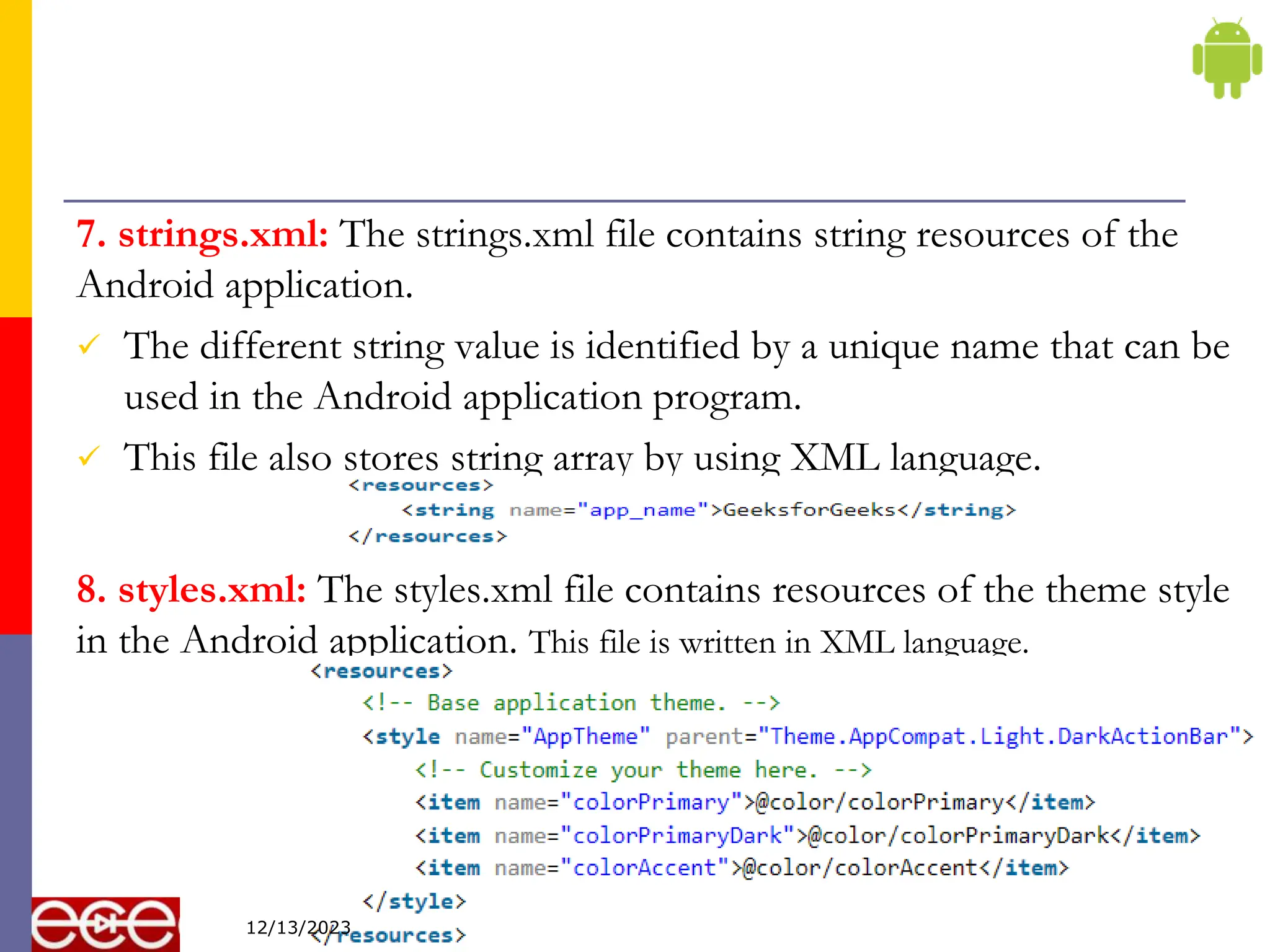 7. strings.xml: The strings.xml file contains string resources of the
Android application.
 The different string value is identified by a unique name that can be
used in the Android application program.
 This file also stores string array by using XML language.
8. styles.xml: The styles.xml file contains resources of the theme style
in the Android application. This file is written in XML language.
13
12/13/2023
 