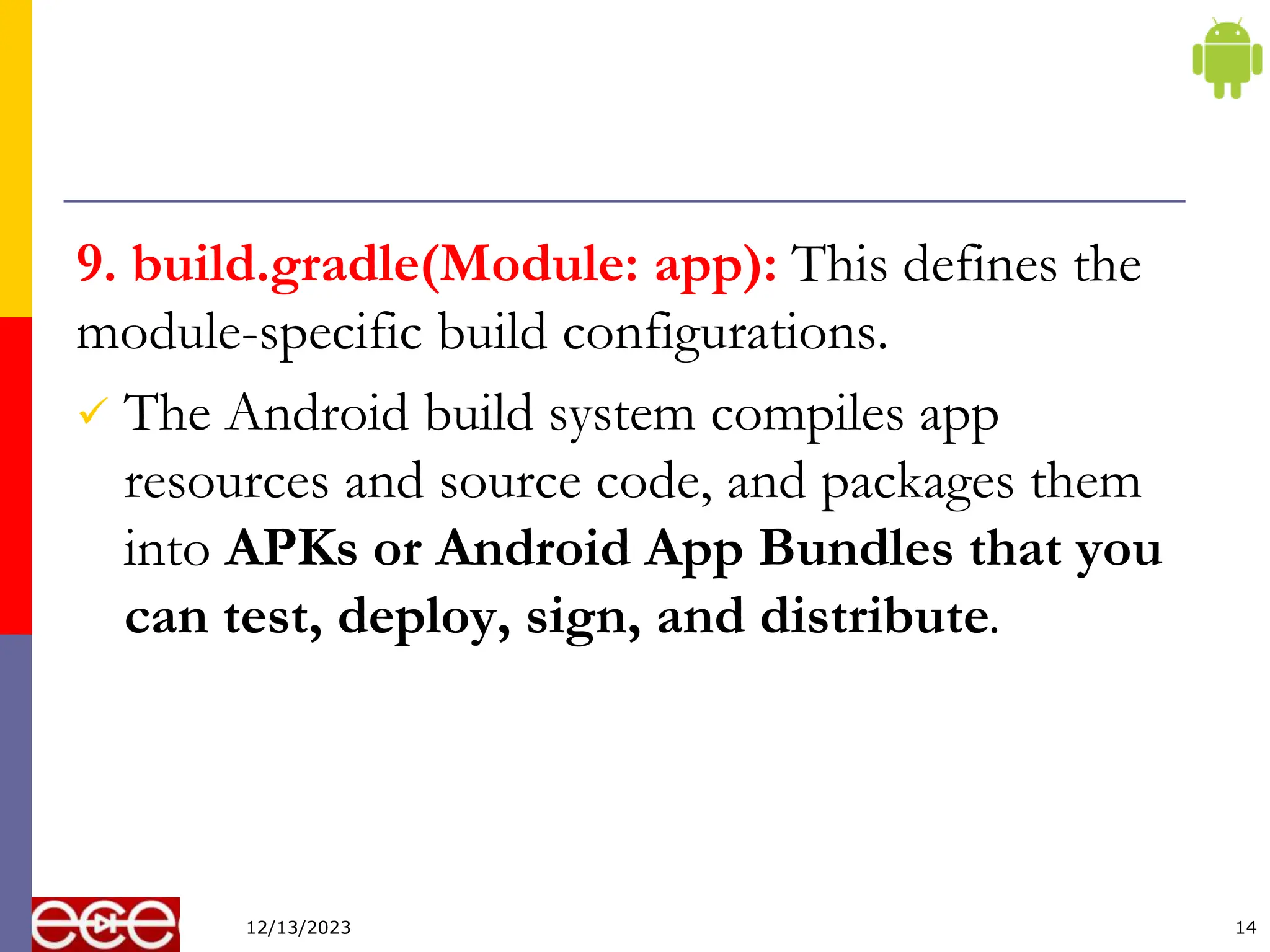 9. build.gradle(Module: app): This defines the
module-specific build configurations.
 The Android build system compiles app
resources and source code, and packages them
into APKs or Android App Bundles that you
can test, deploy, sign, and distribute.
14
12/13/2023
 