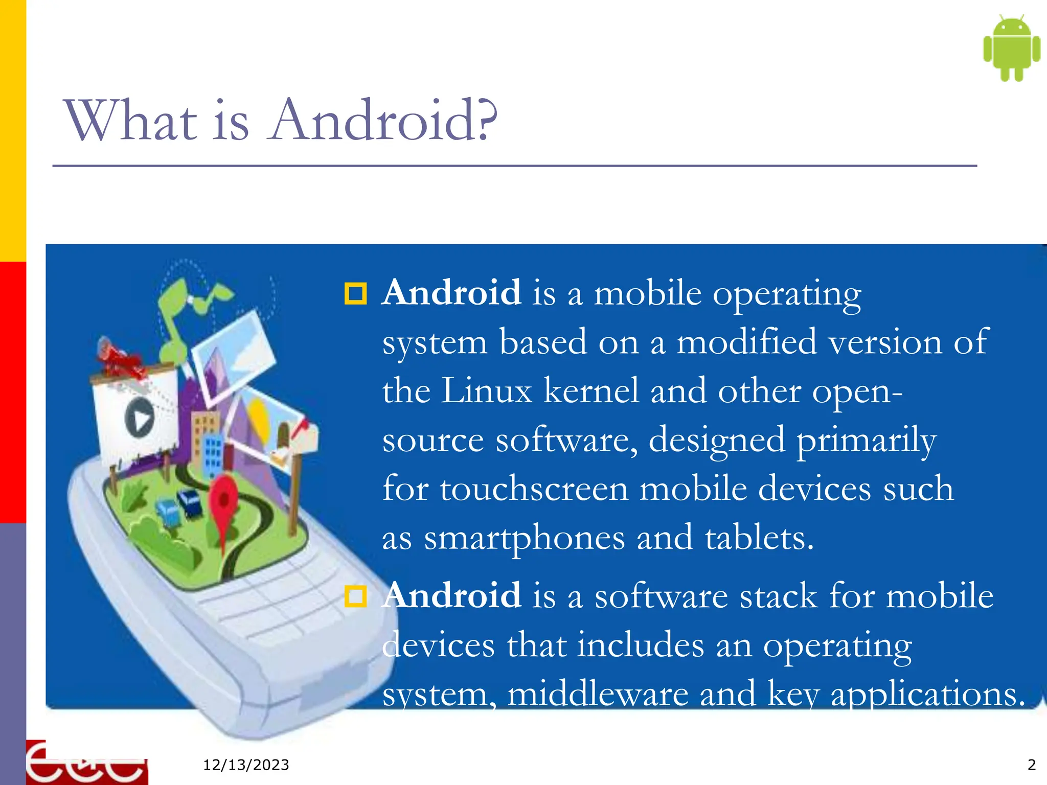2
What is Android?
 Android is a mobile operating
system based on a modified version of
the Linux kernel and other open-
source software, designed primarily
for touchscreen mobile devices such
as smartphones and tablets.
 Android is a software stack for mobile
devices that includes an operating
system, middleware and key applications.
12/13/2023
 