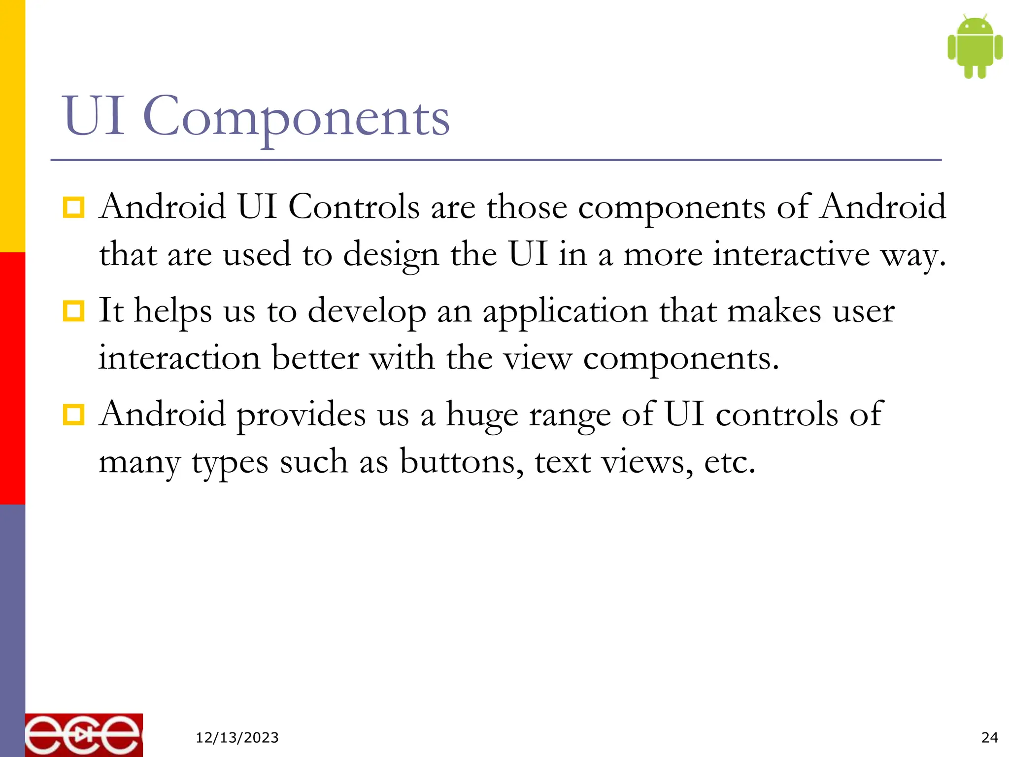 UI Components
 Android UI Controls are those components of Android
that are used to design the UI in a more interactive way.
 It helps us to develop an application that makes user
interaction better with the view components.
 Android provides us a huge range of UI controls of
many types such as buttons, text views, etc.
24
12/13/2023
 