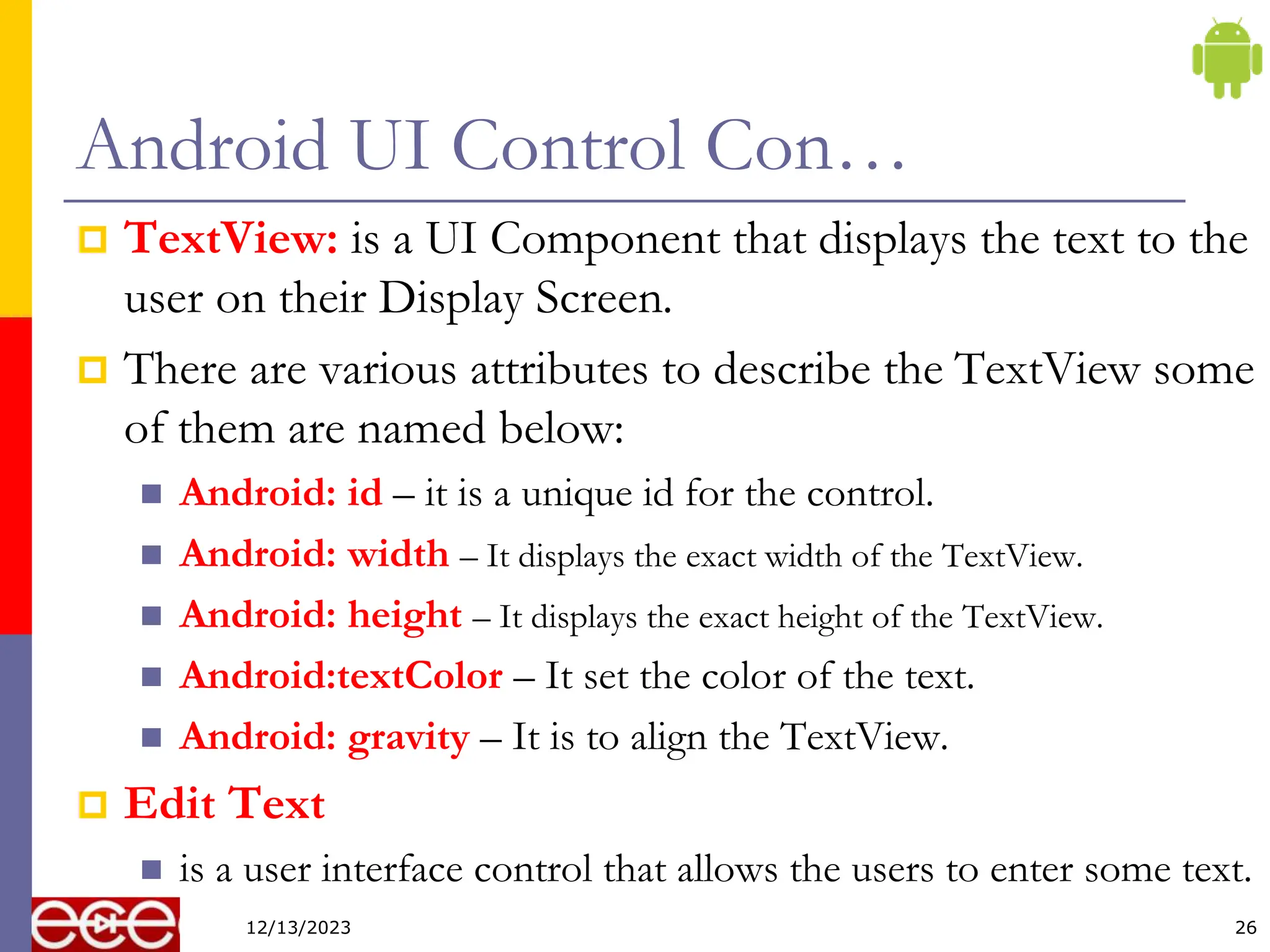 Android UI Control Con…
 TextView: is a UI Component that displays the text to the
user on their Display Screen.
 There are various attributes to describe the TextView some
of them are named below:
 Android: id – it is a unique id for the control.
 Android: width – It displays the exact width of the TextView.
 Android: height – It displays the exact height of the TextView.
 Android:textColor – It set the color of the text.
 Android: gravity – It is to align the TextView.
 Edit Text
 is a user interface control that allows the users to enter some text.
26
12/13/2023
 