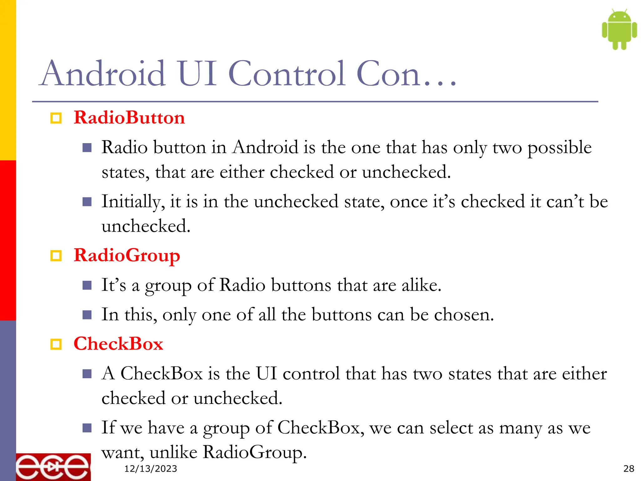 Android UI Control Con…
 RadioButton
 Radio button in Android is the one that has only two possible
states, that are either checked or unchecked.
 Initially, it is in the unchecked state, once it’s checked it can’t be
unchecked.
 RadioGroup
 It’s a group of Radio buttons that are alike.
 In this, only one of all the buttons can be chosen.
 CheckBox
 A CheckBox is the UI control that has two states that are either
checked or unchecked.
 If we have a group of CheckBox, we can select as many as we
want, unlike RadioGroup.
28
12/13/2023
 