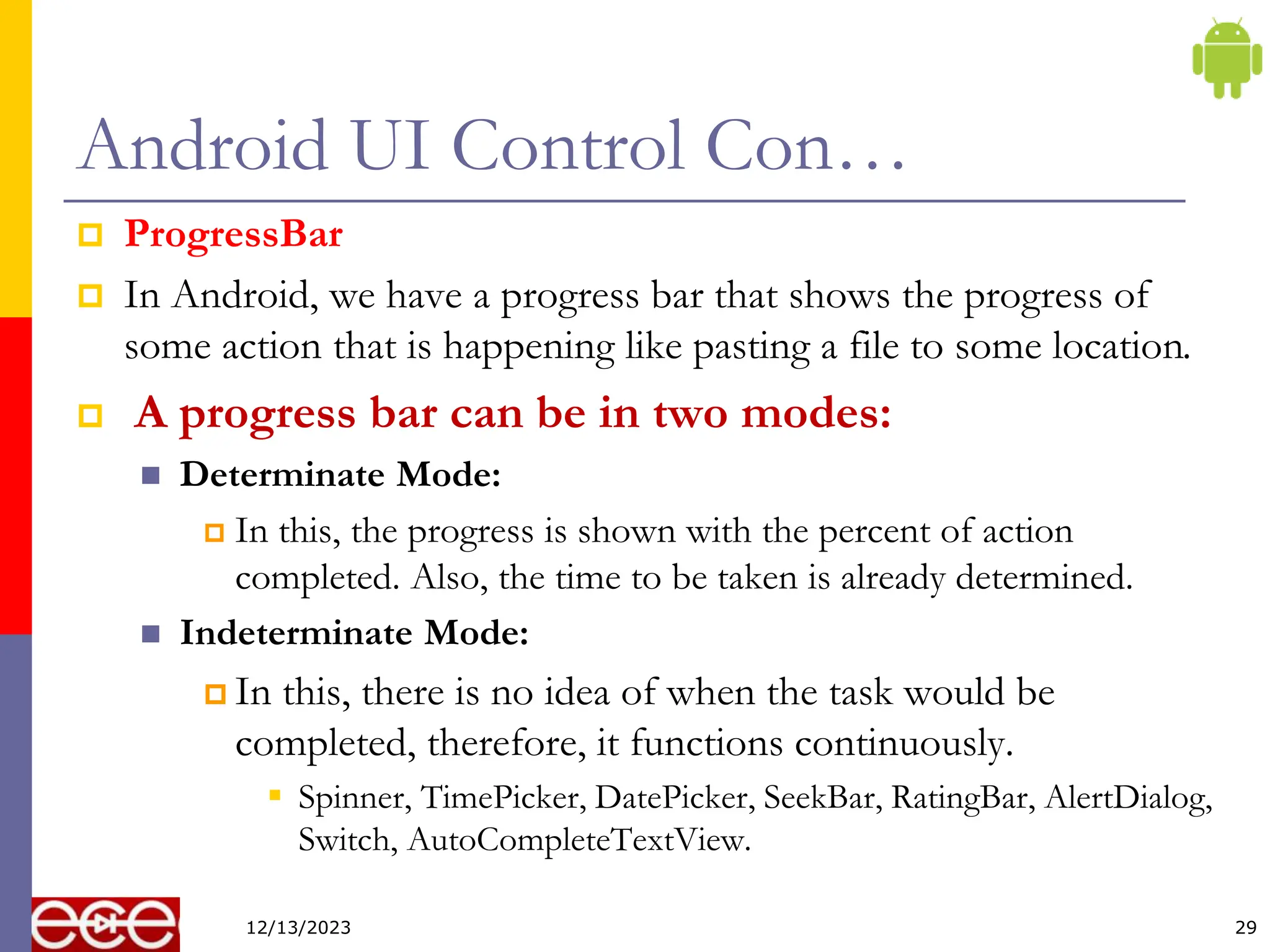 Android UI Control Con…
 ProgressBar
 In Android, we have a progress bar that shows the progress of
some action that is happening like pasting a file to some location.
 A progress bar can be in two modes:
 Determinate Mode:
 In this, the progress is shown with the percent of action
completed. Also, the time to be taken is already determined.
 Indeterminate Mode:
 In this, there is no idea of when the task would be
completed, therefore, it functions continuously.
 Spinner, TimePicker, DatePicker, SeekBar, RatingBar, AlertDialog,
Switch, AutoCompleteTextView.
29
12/13/2023
 