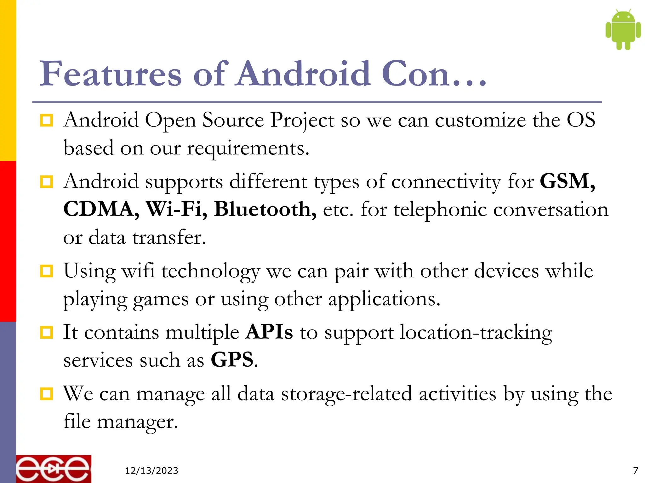 Features of Android Con…
 Android Open Source Project so we can customize the OS
based on our requirements.
 Android supports different types of connectivity for GSM,
CDMA, Wi-Fi, Bluetooth, etc. for telephonic conversation
or data transfer.
 Using wifi technology we can pair with other devices while
playing games or using other applications.
 It contains multiple APIs to support location-tracking
services such as GPS.
 We can manage all data storage-related activities by using the
file manager.
7
12/13/2023
 