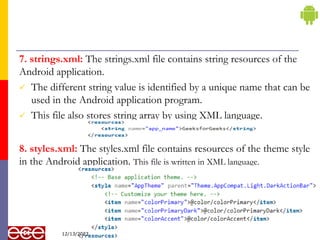 7. strings.xml: The strings.xml file contains string resources of the
Android application.
 The different string value is identified by a unique name that can be
used in the Android application program.
 This file also stores string array by using XML language.
8. styles.xml: The styles.xml file contains resources of the theme style
in the Android application. This file is written in XML language.
13
12/13/2023
 
