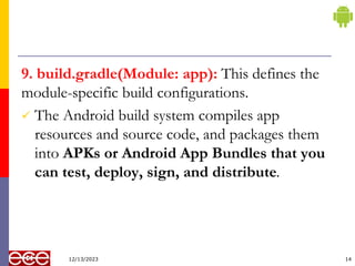 9. build.gradle(Module: app): This defines the
module-specific build configurations.
 The Android build system compiles app
resources and source code, and packages them
into APKs or Android App Bundles that you
can test, deploy, sign, and distribute.
14
12/13/2023
 