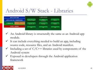 Android S/W Stack - Libraries
12/13/2023 18
 An Android library is structurally the same as an Android app
module.
 It can include everything needed to build an app, including
source code, resource files, and an Android manifest.
 Including a set of C/C++ libraries used by components of the
Android system
 Exposed to developers through the Android application
framework
 