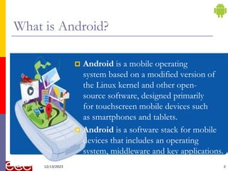 2
What is Android?
 Android is a mobile operating
system based on a modified version of
the Linux kernel and other open-
source software, designed primarily
for touchscreen mobile devices such
as smartphones and tablets.
 Android is a software stack for mobile
devices that includes an operating
system, middleware and key applications.
12/13/2023
 