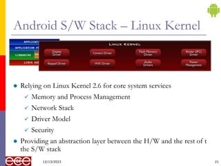 Android S/W Stack – Linux Kernel
 Relying on Linux Kernel 2.6 for core system services
 Memory and Process Management
 Network Stack
 Driver Model
 Security
 Providing an abstraction layer between the H/W and the rest of t
the S/W stack
12/13/2023 21
 