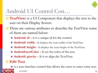 Android UI Control Con…
 TextView: is a UI Component that displays the text to the
user on their Display Screen.
 There are various attributes to describe the TextView some
of them are named below:
 Android: id – it is a unique id for the control.
 Android: width – It displays the exact width of the TextView.
 Android: height – It displays the exact height of the TextView.
 Android:textColor – It set the color of the text.
 Android: gravity – It is to align the TextView.
 Edit Text
 is a user interface control that allows the users to enter some text.
26
12/13/2023
 