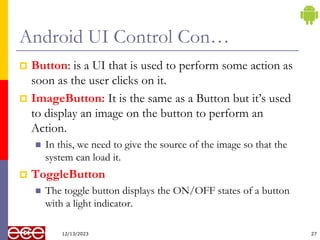 Android UI Control Con…
 Button: is a UI that is used to perform some action as
soon as the user clicks on it.
 ImageButton: It is the same as a Button but it’s used
to display an image on the button to perform an
Action.
 In this, we need to give the source of the image so that the
system can load it.
 ToggleButton
 The toggle button displays the ON/OFF states of a button
with a light indicator.
27
12/13/2023
 