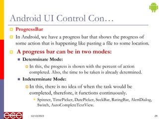 Android UI Control Con…
 ProgressBar
 In Android, we have a progress bar that shows the progress of
some action that is happening like pasting a file to some location.
 A progress bar can be in two modes:
 Determinate Mode:
 In this, the progress is shown with the percent of action
completed. Also, the time to be taken is already determined.
 Indeterminate Mode:
 In this, there is no idea of when the task would be
completed, therefore, it functions continuously.
 Spinner, TimePicker, DatePicker, SeekBar, RatingBar, AlertDialog,
Switch, AutoCompleteTextView.
29
12/13/2023
 