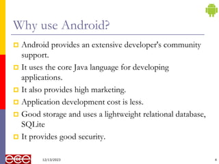 Why use Android?
 Android provides an extensive developer's community
support.
 It uses the core Java language for developing
applications.
 It also provides high marketing.
 Application development cost is less.
 Good storage and uses a lightweight relational database,
SQLite
 It provides good security.
4
12/13/2023
 