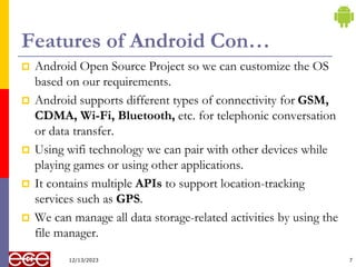Features of Android Con…
 Android Open Source Project so we can customize the OS
based on our requirements.
 Android supports different types of connectivity for GSM,
CDMA, Wi-Fi, Bluetooth, etc. for telephonic conversation
or data transfer.
 Using wifi technology we can pair with other devices while
playing games or using other applications.
 It contains multiple APIs to support location-tracking
services such as GPS.
 We can manage all data storage-related activities by using the
file manager.
7
12/13/2023
 