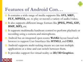 Features of Android Con…
 It contains a wide range of media supports like AVI, MKV,
FLV, MPEG4, etc. to play or record a variety of audio/video.
 It also supports different image formats like JPEG, PNG, GIF,
BMP, MP3, etc.
 It supports multimedia hardware control to perform playback or
recording using a camera and microphone.
 Android has an integrated open-source WebKit layout-based web
browser to support User Interfaces like HTML5, and CSS3.
 Android supports multi-tasking means we can run multiple
applications at a time and can switch between them.
 It provides support for virtual reality or 2D/3D Graphics.
8
12/13/2023
 