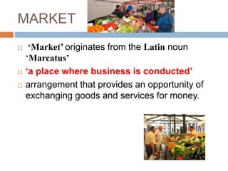 MARKET
 ‘Market’ originates from the Latin noun
‘Marcatus’
 ‘a place where business is conducted’
 arrangement that provides an opportunity of
exchanging goods and services for money.
 