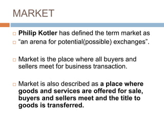 MARKET
 Philip Kotler has defined the term market as
 “an arena for potential(possible) exchanges”.
 Market is the place where all buyers and
sellers meet for business transaction.
 Market is also described as a place where
goods and services are offered for sale,
buyers and sellers meet and the title to
goods is transferred.
 