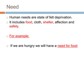 Need
 Human needs are state of felt deprivation.
 It includes food, cloth, shelter, affection and
safety.
 For example:
 If we are hungry we will have a need for food
 