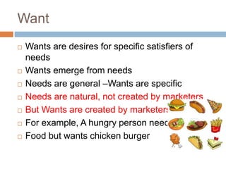 Want
 Wants are desires for specific satisfiers of
needs
 Wants emerge from needs
 Needs are general –Wants are specific
 Needs are natural, not created by marketers
 But Wants are created by marketers
 For example, A hungry person needs
 Food but wants chicken burger
 